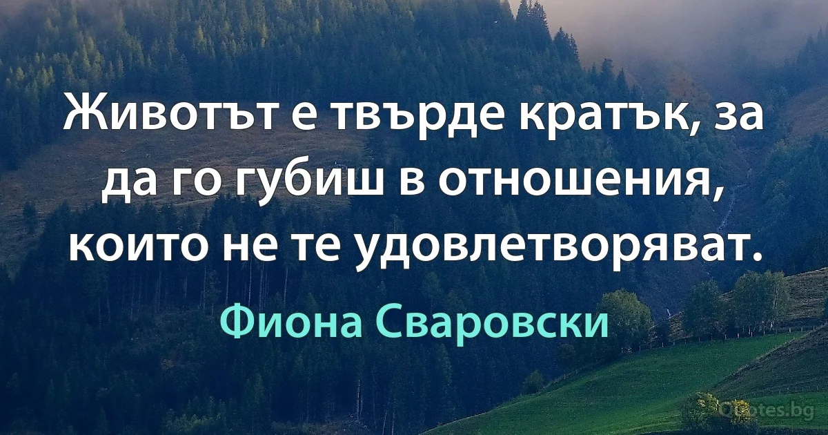 Животът е твърде кратък, за да го губиш в отношения, които не те удовлетворяват. (Фиона Сваровски)