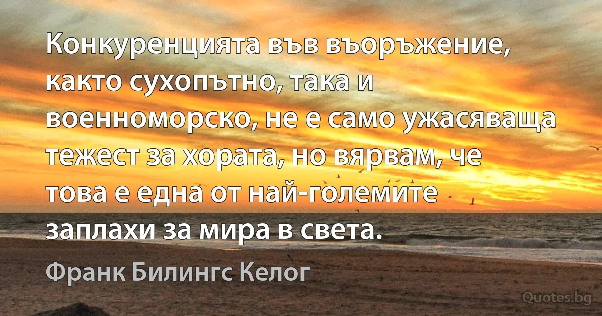 Конкуренцията във въоръжение, както сухопътно, така и военноморско, не е само ужасяваща тежест за хората, но вярвам, че това е една от най-големите заплахи за мира в света. (Франк Билингс Келог)