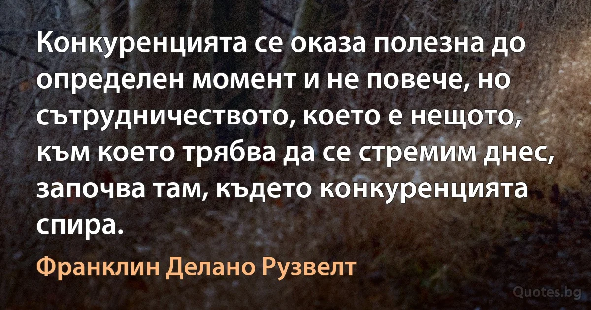 Конкуренцията се оказа полезна до определен момент и не повече, но сътрудничеството, което е нещото, към което трябва да се стремим днес, започва там, където конкуренцията спира. (Франклин Делано Рузвелт)