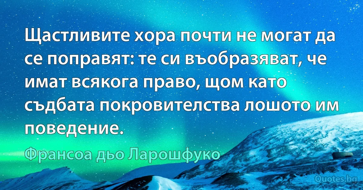 Щастливите хора почти не могат да се поправят: те си въобразяват, че имат всякога право, щом като съдбата покровителства лошото им поведение. (Франсоа дьо Ларошфуко)