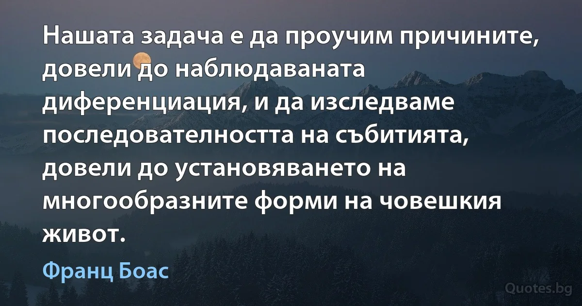 Нашата задача е да проучим причините, довели до наблюдаваната диференциация, и да изследваме последователността на събитията, довели до установяването на многообразните форми на човешкия живот. (Франц Боас)