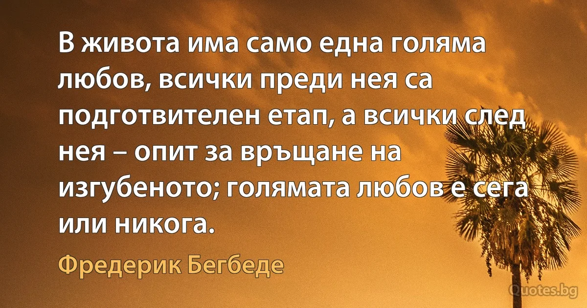 В живота има само една голяма любов, всички преди нея са подготвителен етап, а всички след нея – опит за връщане на изгубеното; голямата любов е сега или никога. (Фредерик Бегбеде)