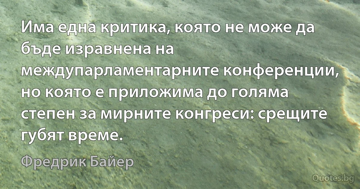 Има една критика, която не може да бъде изравнена на междупарламентарните конференции, но която е приложима до голяма степен за мирните конгреси: срещите губят време. (Фредрик Байер)