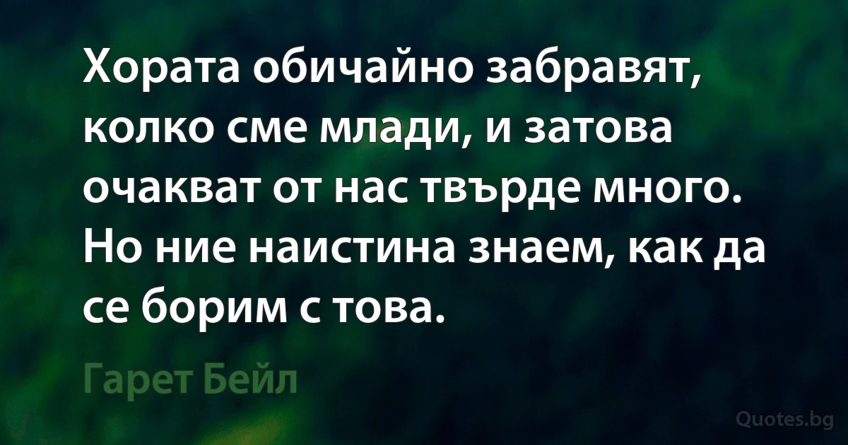 Хората обичайно забравят, колко сме млади, и затова очакват от нас твърде много. Но ние наистина знаем, как да се борим с това. (Гарет Бейл)