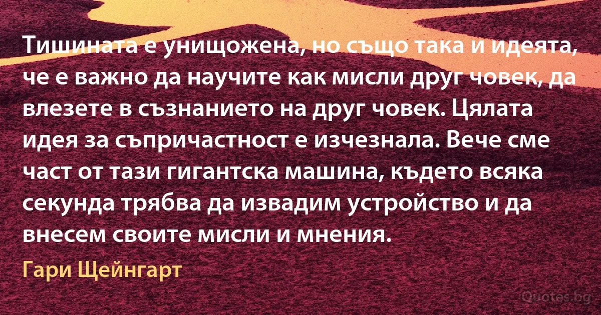 Тишината е унищожена, но също така и идеята, че е важно да научите как мисли друг човек, да влезете в съзнанието на друг човек. Цялата идея за съпричастност е изчезнала. Вече сме част от тази гигантска машина, където всяка секунда трябва да извадим устройство и да внесем своите мисли и мнения. (Гари Щейнгарт)