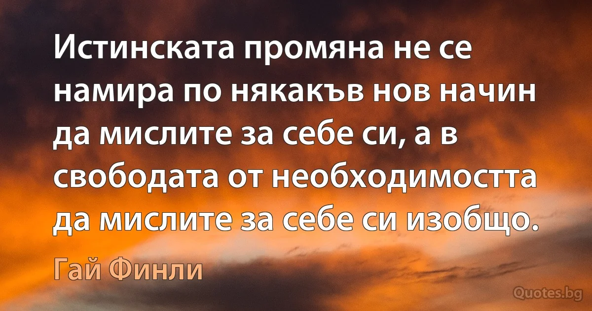 Истинската промяна не се намира по някакъв нов начин да мислите за себе си, а в свободата от необходимостта да мислите за себе си изобщо. (Гай Финли)