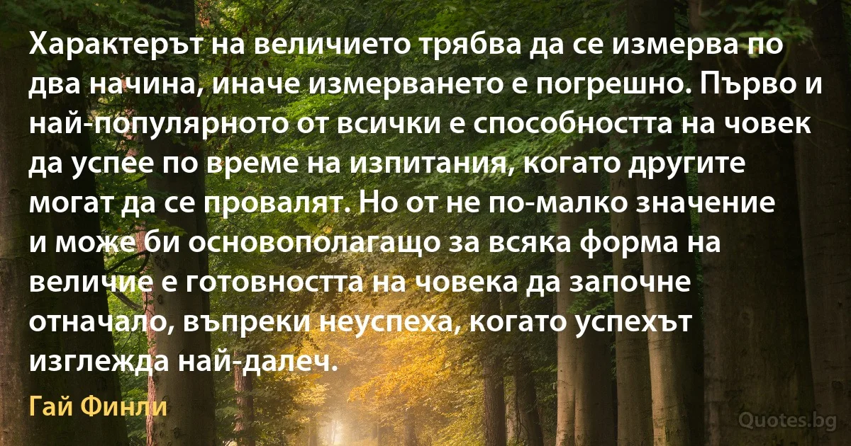 Характерът на величието трябва да се измерва по два начина, иначе измерването е погрешно. Първо и най-популярното от всички е способността на човек да успее по време на изпитания, когато другите могат да се провалят. Но от не по-малко значение и може би основополагащо за всяка форма на величие е готовността на човека да започне отначало, въпреки неуспеха, когато успехът изглежда най-далеч. (Гай Финли)