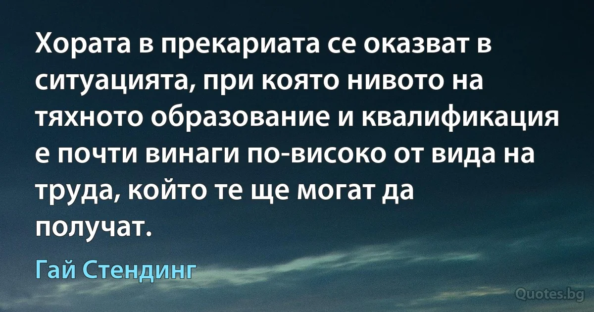 Хората в прекариата се оказват в ситуацията, при която нивото на тяхното образование и квалификация е почти винаги по-високо от вида на труда, който те ще могат да получат. (Гай Стендинг)