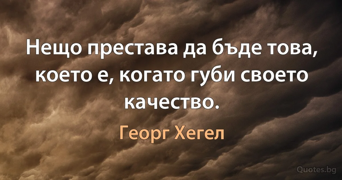 Нещо престава да бъде това, което е, когато губи своето качество. (Георг Хегел)