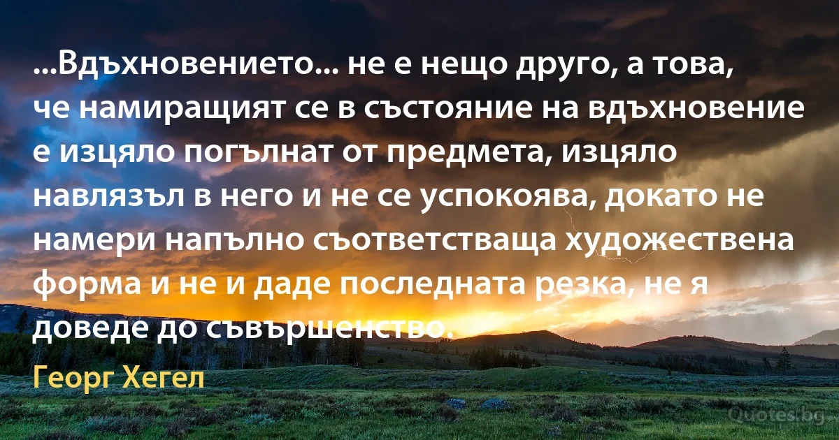 ...Вдъхновението... не е нещо друго, а това, че намиращият се в състояние на вдъхновение е изцяло погълнат от предмета, изцяло навлязъл в него и не се успокоява, докато не намери напълно съответстваща художествена форма и не и даде последната резка, не я доведе до съвършенство. (Георг Хегел)