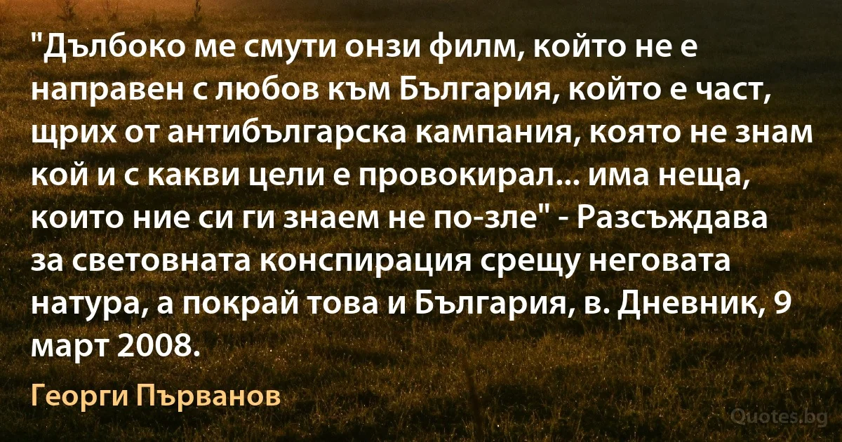 "Дълбоко ме смути онзи филм, който не е направен с любов към България, който е част, щрих от антибългарска кампания, която не знам кой и с какви цели е провокирал... има неща, които ние си ги знаем не по-зле" - Разсъждава за световната конспирация срещу неговата натура, а покрай това и България, в. Дневник, 9 март 2008. (Георги Първанов)