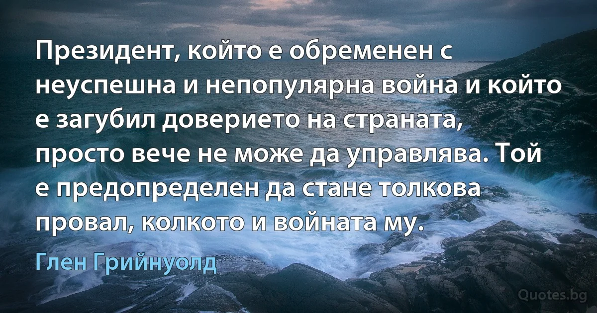 Президент, който е обременен с неуспешна и непопулярна война и който е загубил доверието на страната, просто вече не може да управлява. Той е предопределен да стане толкова провал, колкото и войната му. (Глен Грийнуолд)