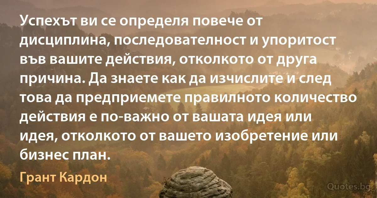 Успехът ви се определя повече от дисциплина, последователност и упоритост във вашите действия, отколкото от друга причина. Да знаете как да изчислите и след това да предприемете правилното количество действия е по-важно от вашата идея или идея, отколкото от вашето изобретение или бизнес план. (Грант Кардон)