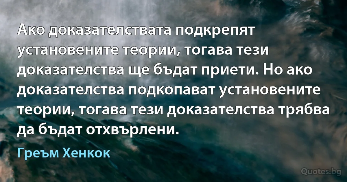 Ако доказателствата подкрепят установените теории, тогава тези доказателства ще бъдат приети. Но ако доказателства подкопават установените теории, тогава тези доказателства трябва да бъдат отхвърлени. (Греъм Хенкок)