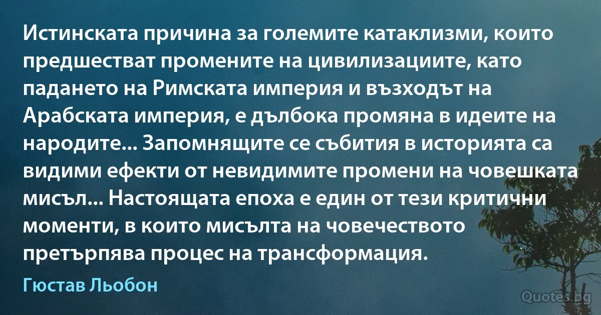 Истинската причина за големите катаклизми, които предшестват промените на цивилизациите, като падането на Римската империя и възходът на Арабската империя, е дълбока промяна в идеите на народите... Запомнящите се събития в историята са видими ефекти от невидимите промени на човешката мисъл... Настоящата епоха е един от тези критични моменти, в които мисълта на човечеството претърпява процес на трансформация. (Гюстав Льобон)