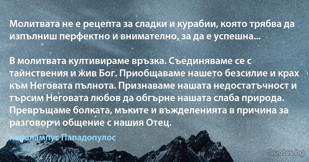 Молитвата не е рецепта за сладки и курабии, която трябва да изпълниш перфектно и внимателно, за да е успешна...

В молитвата култивираме връзка. Съединяваме се с тайнствения и жив Бог. Приобщаваме нашето безсилие и крах към Неговата пълнота. Признаваме нашата недостатъчност и търсим Неговата любов да обгърне нашата слаба природа. Превръщаме болката, мъките и въжделенията в причина за разговор и общение с нашия Отец. (Хaрaлaмпус Пaпaдопулос)