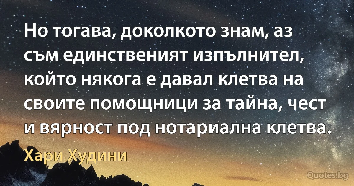 Но тогава, доколкото знам, аз съм единственият изпълнител, който някога е давал клетва на своите помощници за тайна, чест и вярност под нотариална клетва. (Хари Худини)