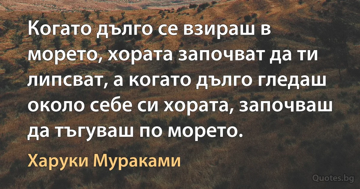 Когато дълго се взираш в морето, хората започват да ти липсват, а когато дълго гледаш около себе си хората, започваш да тъгуваш по морето. (Харуки Мураками)