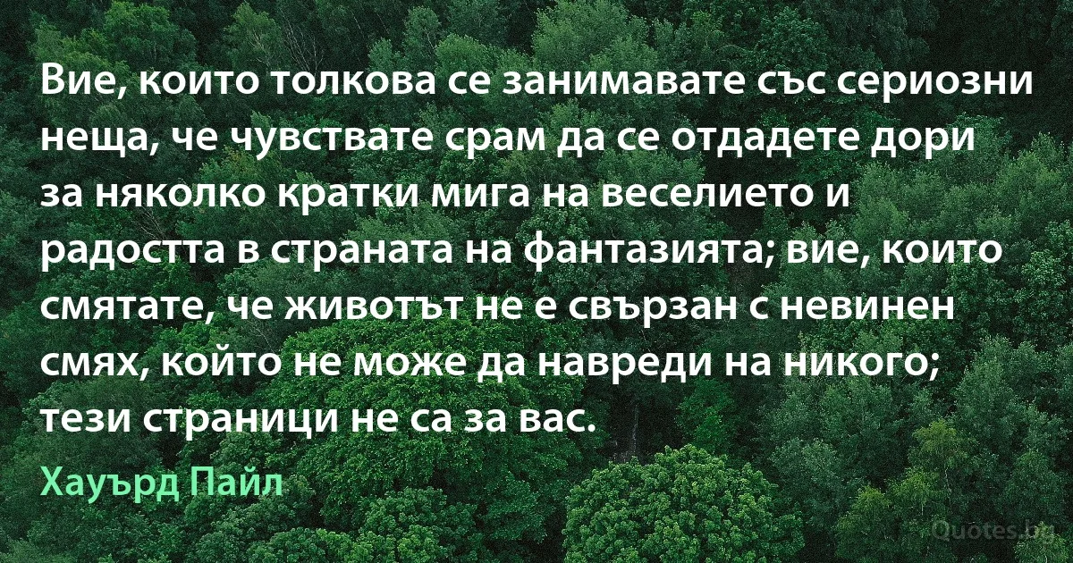 Вие, които толкова се занимавате със сериозни неща, че чувствате срам да се отдадете дори за няколко кратки мига на веселието и радостта в страната на фантазията; вие, които смятате, че животът не е свързан с невинен смях, който не може да навреди на никого; тези страници не са за вас. (Хауърд Пайл)