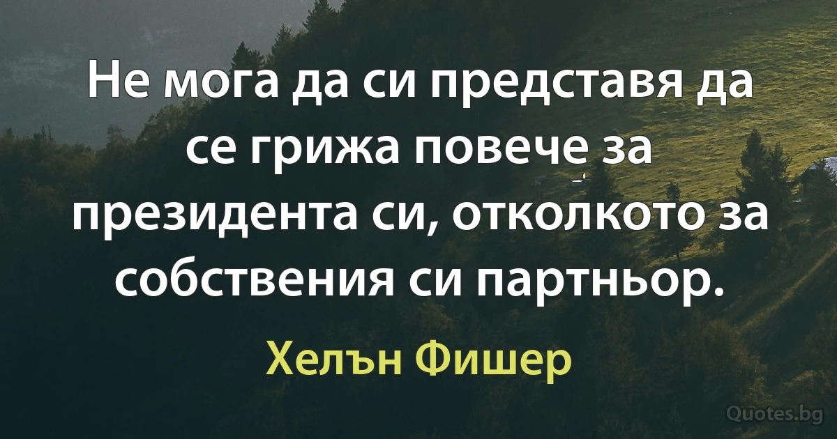 Не мога да си представя да се грижа повече за президента си, отколкото за собствения си партньор. (Хелън Фишер)