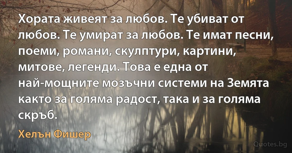 Хората живеят за любов. Те убиват от любов. Те умират за любов. Те имат песни, поеми, романи, скулптури, картини, митове, легенди. Това е една от най-мощните мозъчни системи на Земята както за голяма радост, така и за голяма скръб. (Хелън Фишер)