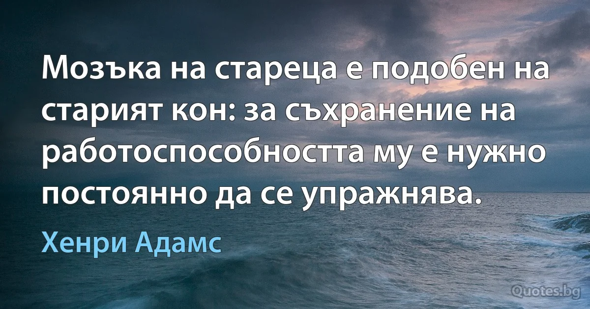 Мозъка на стареца е подобен на старият кон: за съхранение на работоспособността му е нужно постоянно да се упражнява. (Хенри Адамс)