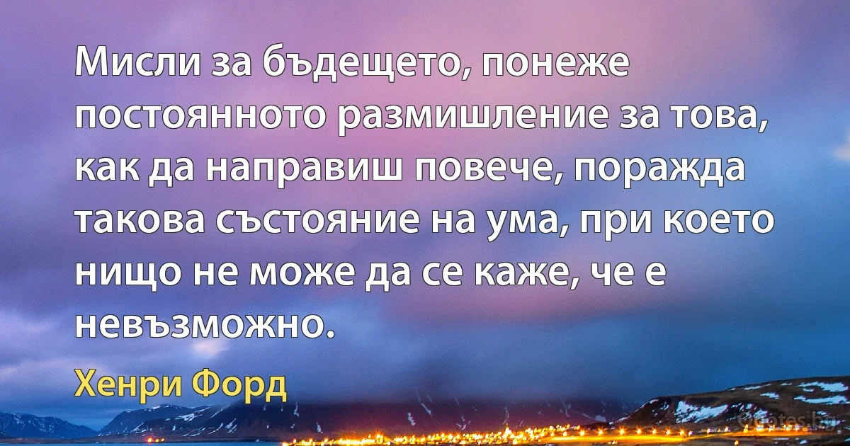 Мисли за бъдещето, понеже постоянното размишление за това, как да направиш повече, поражда такова състояние на ума, при което нищо не може да се каже, че е невъзможно. (Хенри Форд)