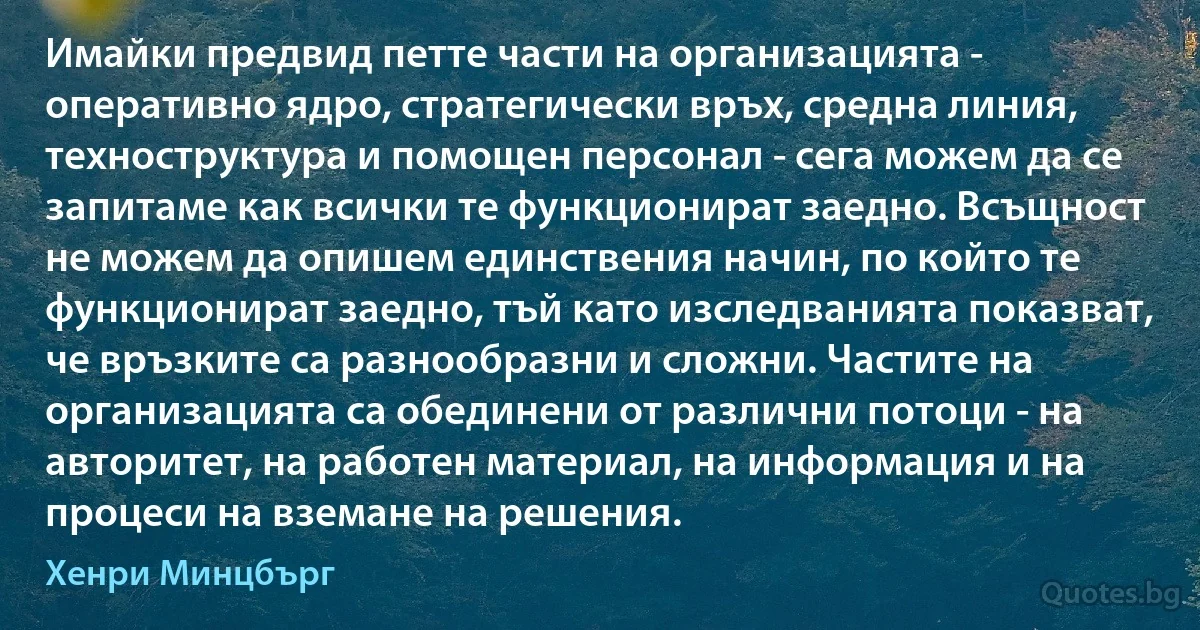 Имайки предвид петте части на организацията - оперативно ядро, стратегически връх, средна линия, техноструктура и помощен персонал - сега можем да се запитаме как всички те функционират заедно. Всъщност не можем да опишем единствения начин, по който те функционират заедно, тъй като изследванията показват, че връзките са разнообразни и сложни. Частите на организацията са обединени от различни потоци - на авторитет, на работен материал, на информация и на процеси на вземане на решения. (Хенри Минцбърг)