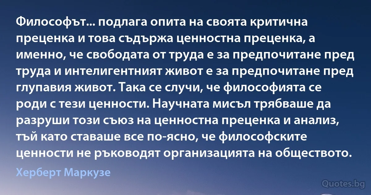 Философът... подлага опита на своята критична преценка и това съдържа ценностна преценка, а именно, че свободата от труда е за предпочитане пред труда и интелигентният живот е за предпочитане пред глупавия живот. Така се случи, че философията се роди с тези ценности. Научната мисъл трябваше да разруши този съюз на ценностна преценка и анализ, тъй като ставаше все по-ясно, че философските ценности не ръководят организацията на обществото. (Херберт Маркузе)