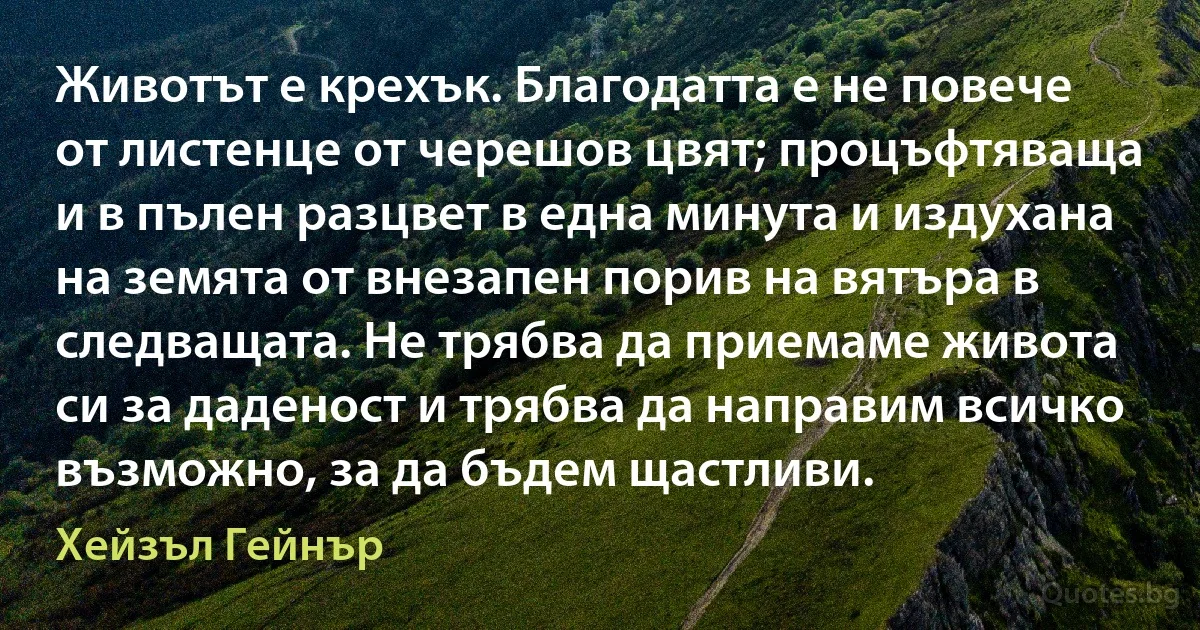 Животът е крехък. Благодатта е не повече от листенце от черешов цвят; процъфтяваща и в пълен разцвет в една минута и издухана на земята от внезапен порив на вятъра в следващата. Не трябва да приемаме живота си за даденост и трябва да направим всичко възможно, за да бъдем щастливи. (Хейзъл Гейнър)