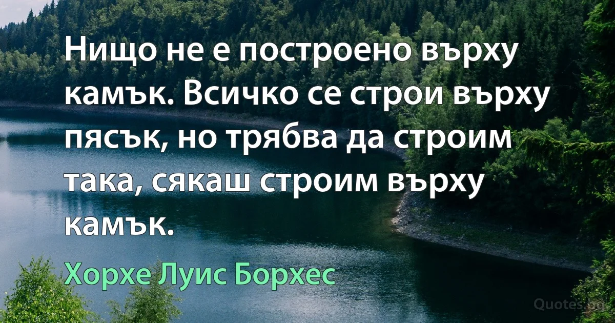 Нищо не е построено върху камък. Всичко се строи върху пясък, но трябва да строим така, сякаш строим върху камък. (Хорхе Луис Борхес)