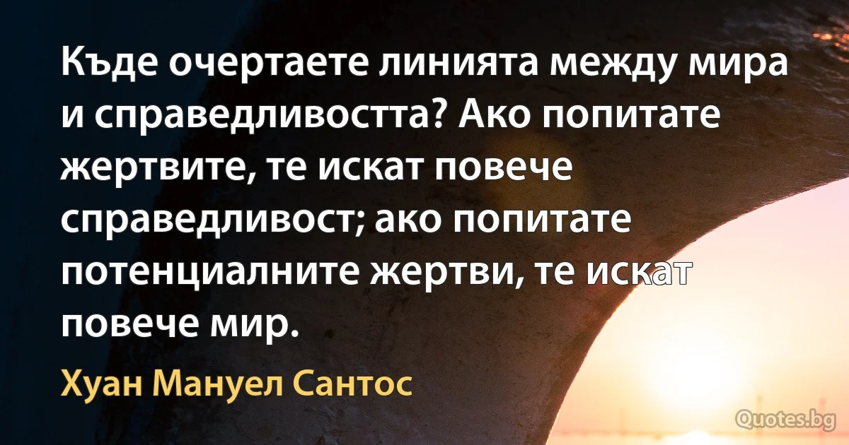 Къде очертаете линията между мира и справедливостта? Ако попитате жертвите, те искат повече справедливост; ако попитате потенциалните жертви, те искат повече мир. (Хуан Мануел Сантос)