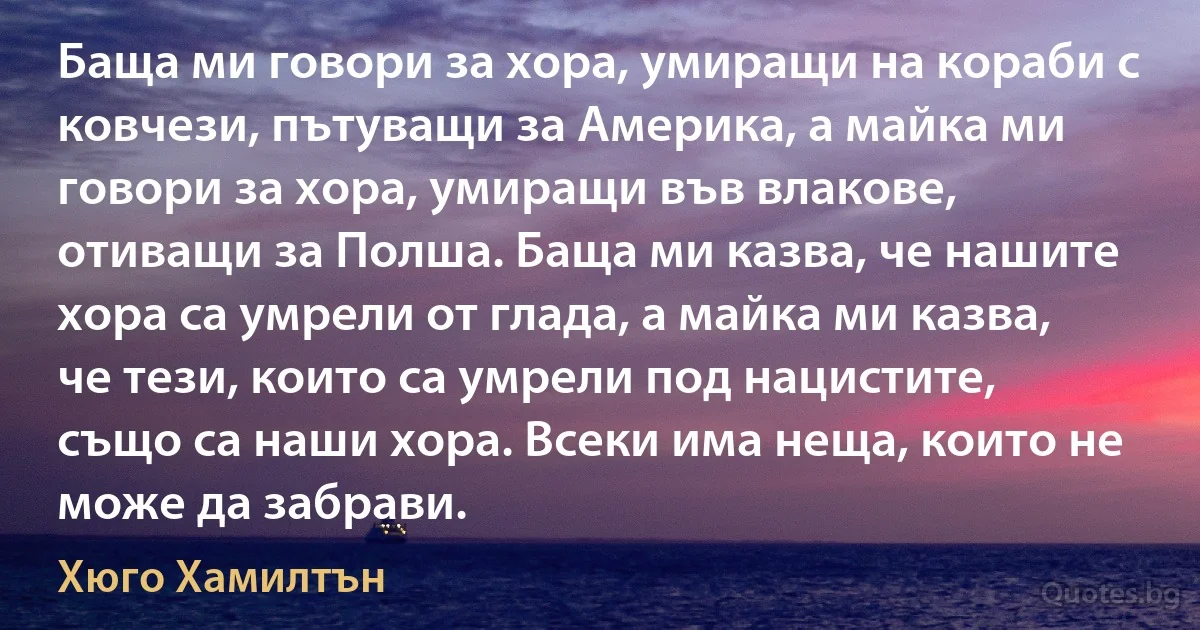 Баща ми говори за хора, умиращи на кораби с ковчези, пътуващи за Америка, а майка ми говори за хора, умиращи във влакове, отиващи за Полша. Баща ми казва, че нашите хора са умрели от глада, а майка ми казва, че тези, които са умрели под нацистите, също са наши хора. Всеки има неща, които не може да забрави. (Хюго Хамилтън)