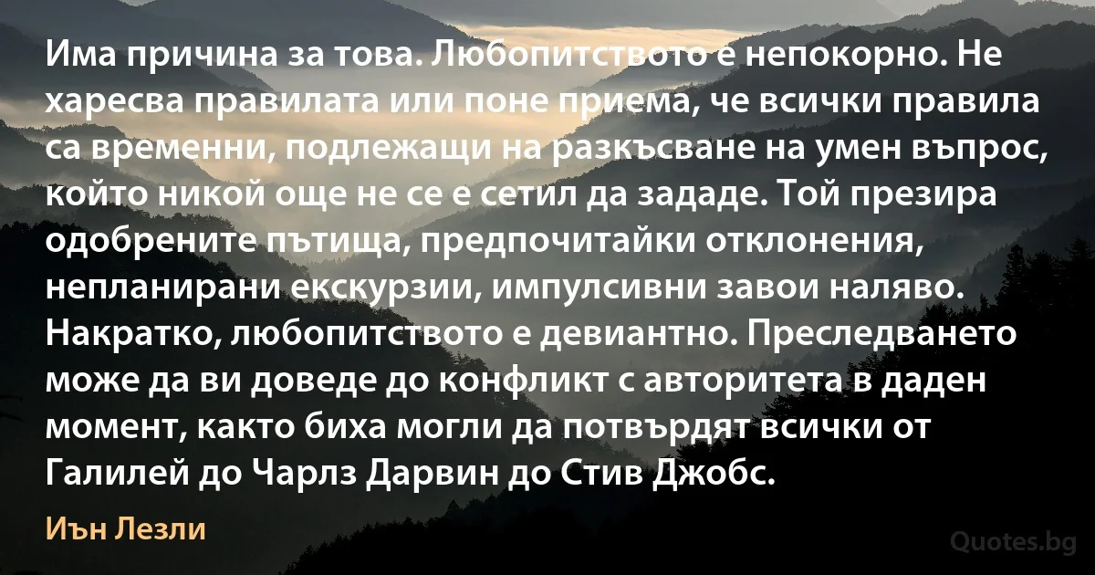 Има причина за това. Любопитството е непокорно. Не харесва правилата или поне приема, че всички правила са временни, подлежащи на разкъсване на умен въпрос, който никой още не се е сетил да зададе. Той презира одобрените пътища, предпочитайки отклонения, непланирани екскурзии, импулсивни завои наляво. Накратко, любопитството е девиантно. Преследването може да ви доведе до конфликт с авторитета в даден момент, както биха могли да потвърдят всички от Галилей до Чарлз Дарвин до Стив Джобс. (Иън Лезли)