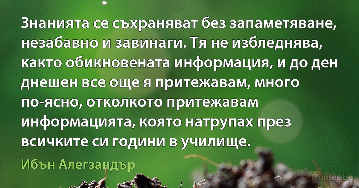 Знанията се съхраняват без запаметяване, незабавно и завинаги. Тя не избледнява, както обикновената информация, и до ден днешен все още я притежавам, много по-ясно, отколкото притежавам информацията, която натрупах през всичките си години в училище. (Ибън Алегзандър)