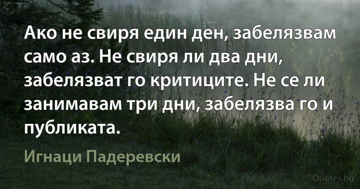 Ако не свиря един ден, забелязвам само аз. Не свиря ли два дни, забелязват го критиците. Не се ли занимавам три дни, забелязва го и публиката. (Игнаци Падеревски)