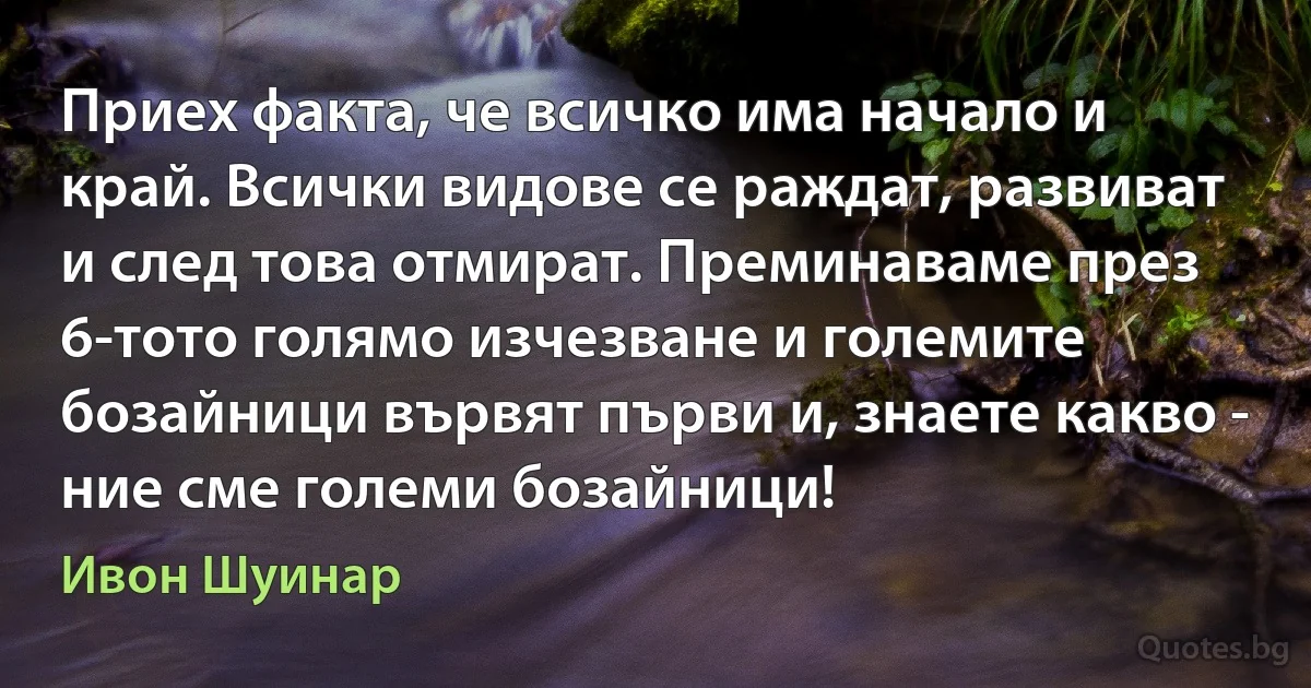 Приех факта, че всичко има начало и край. Всички видове се раждат, развиват и след това отмират. Преминаваме през 6-тото голямо изчезване и големите бозайници вървят първи и, знаете какво - ние сме големи бозайници! (Ивон Шуинар)