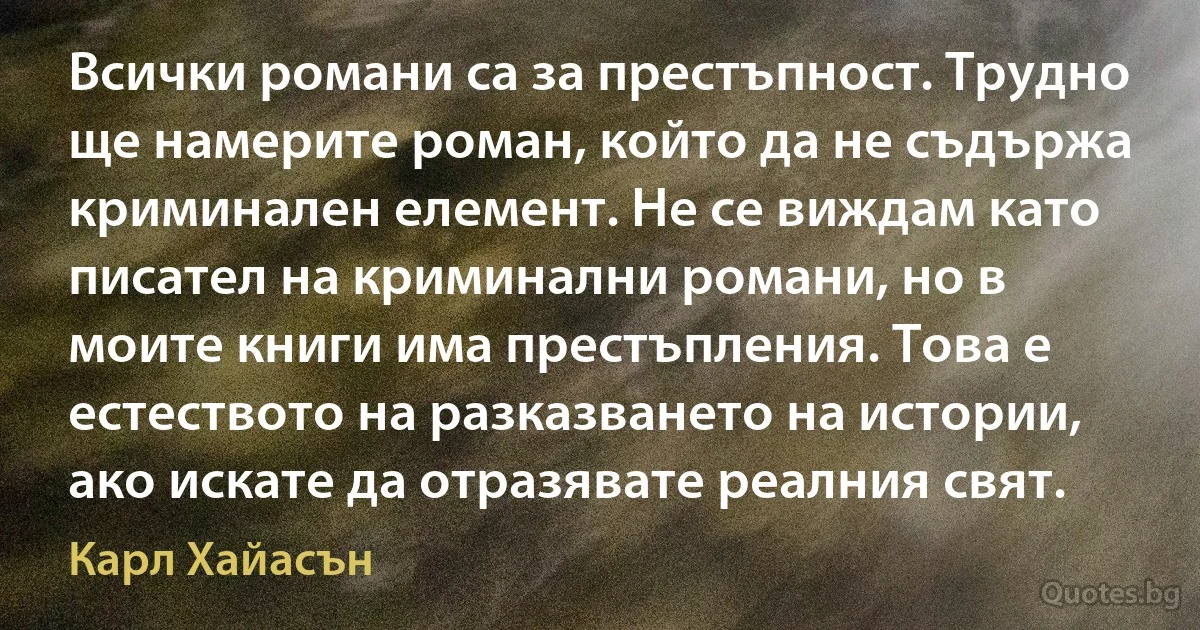 Всички романи са за престъпност. Трудно ще намерите роман, който да не съдържа криминален елемент. Не се виждам като писател на криминални романи, но в моите книги има престъпления. Това е естеството на разказването на истории, ако искате да отразявате реалния свят. (Карл Хайасън)