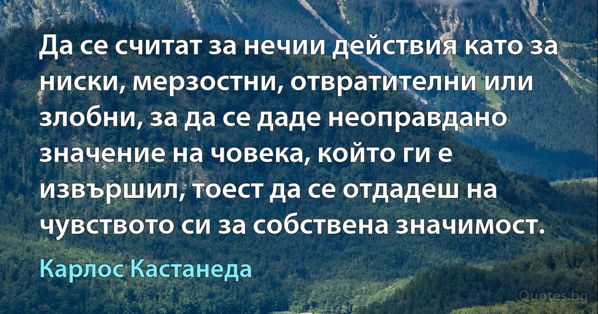 Да се считат за нечии действия като за ниски, мерзостни, отвратителни или злобни, за да се даде неоправдано значение на човека, който ги е извършил, тоест да се отдадеш на чувството си за собствена значимост. (Карлос Кастанеда)