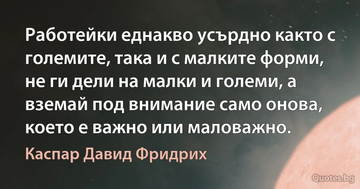 Работейки еднакво усърдно както с големите, така и с малките форми, не ги дели на малки и големи, а вземай под внимание само онова, което е важно или маловажно. (Каспар Давид Фридрих)