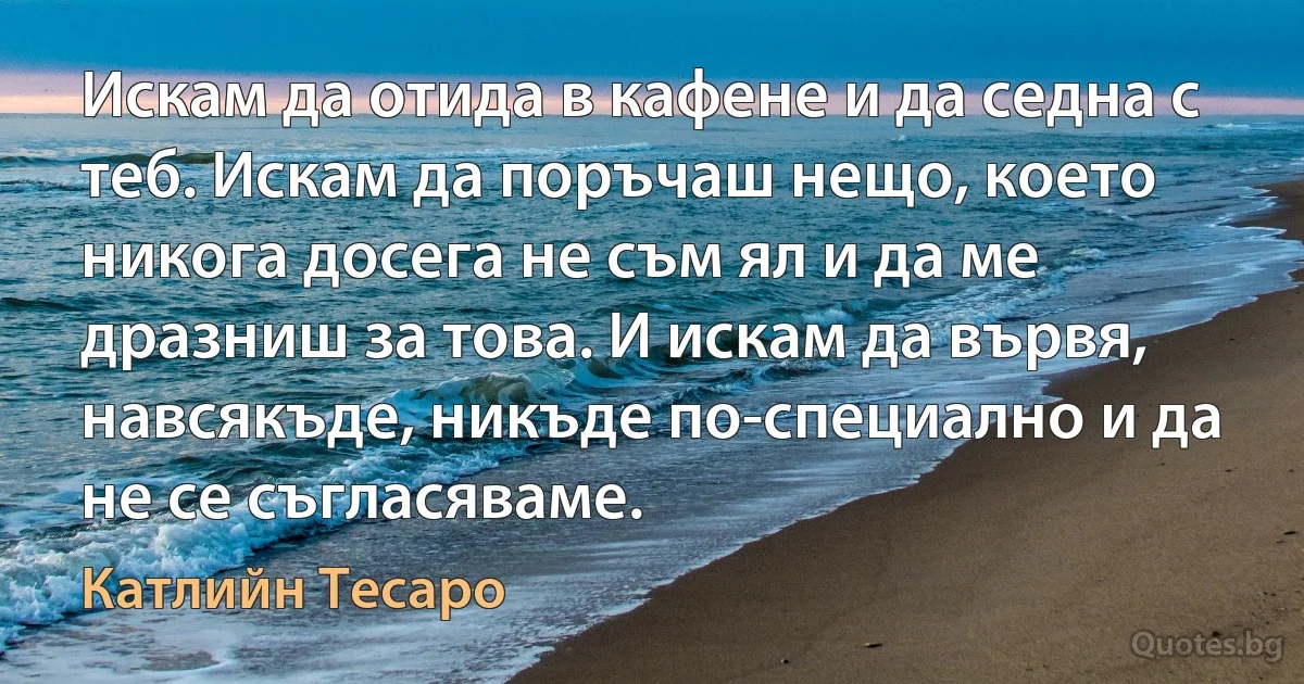 Искам да отида в кафене и да седна с теб. Искам да поръчаш нещо, което никога досега не съм ял и да ме дразниш за това. И искам да вървя, навсякъде, никъде по-специално и да не се съгласяваме. (Катлийн Тесаро)