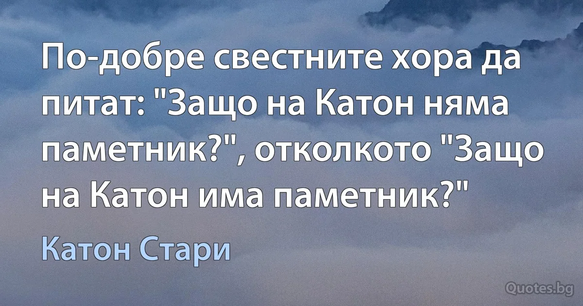 По-добре свестните хора да питат: "Защо на Катон няма паметник?", отколкото "Защо на Катон има паметник?" (Катон Стари)