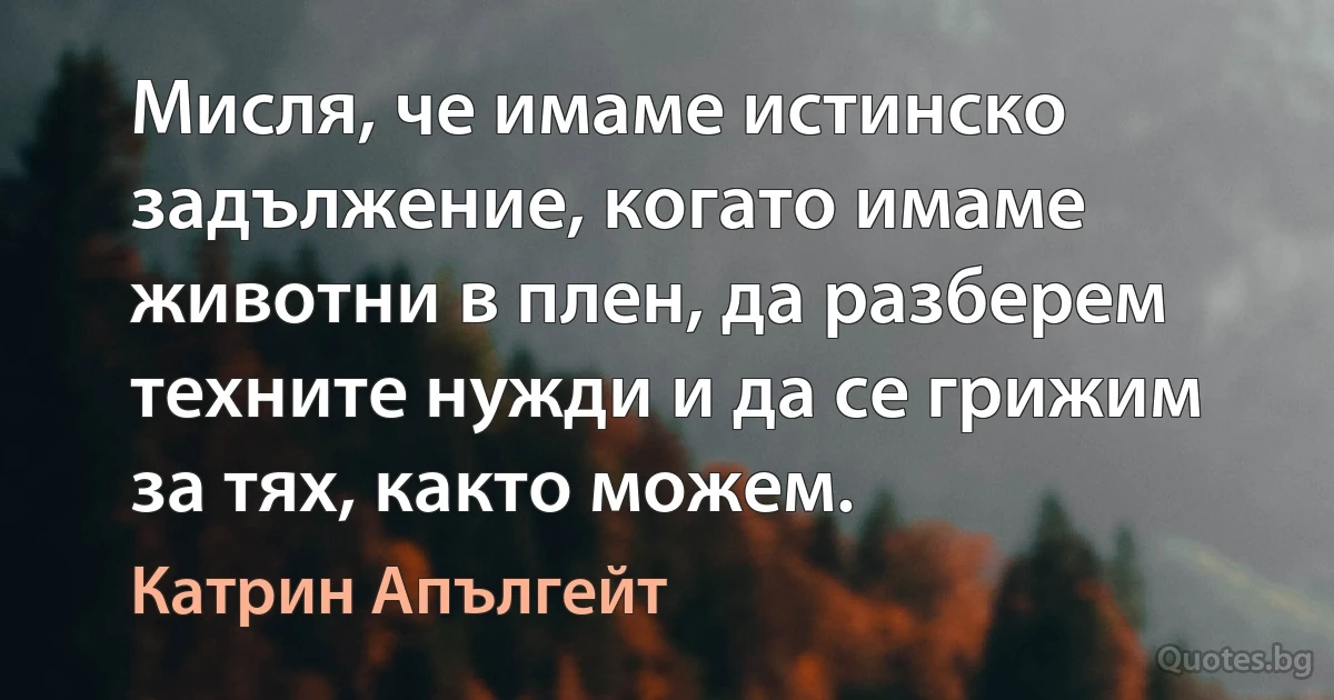 Мисля, че имаме истинско задължение, когато имаме животни в плен, да разберем техните нужди и да се грижим за тях, както можем. (Катрин Апългейт)