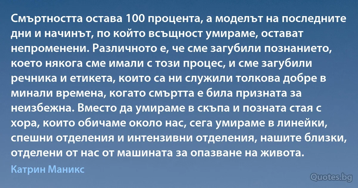 Смъртността остава 100 процента, а моделът на последните дни и начинът, по който всъщност умираме, остават непроменени. Различното е, че сме загубили познанието, което някога сме имали с този процес, и сме загубили речника и етикета, които са ни служили толкова добре в минали времена, когато смъртта е била призната за неизбежна. Вместо да умираме в скъпа и позната стая с хора, които обичаме около нас, сега умираме в линейки, спешни отделения и интензивни отделения, нашите близки, отделени от нас от машината за опазване на живота. (Катрин Маникс)