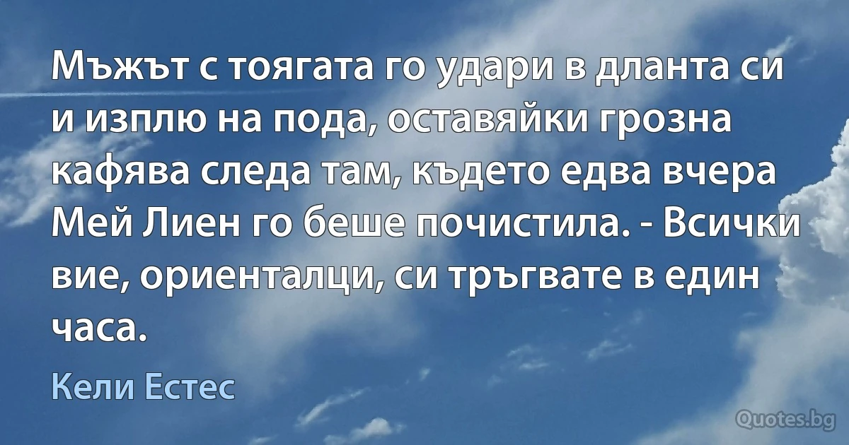 Мъжът с тоягата го удари в дланта си и изплю на пода, оставяйки грозна кафява следа там, където едва вчера Мей Лиен го беше почистила. - Всички вие, ориенталци, си тръгвате в един часа. (Кели Естес)