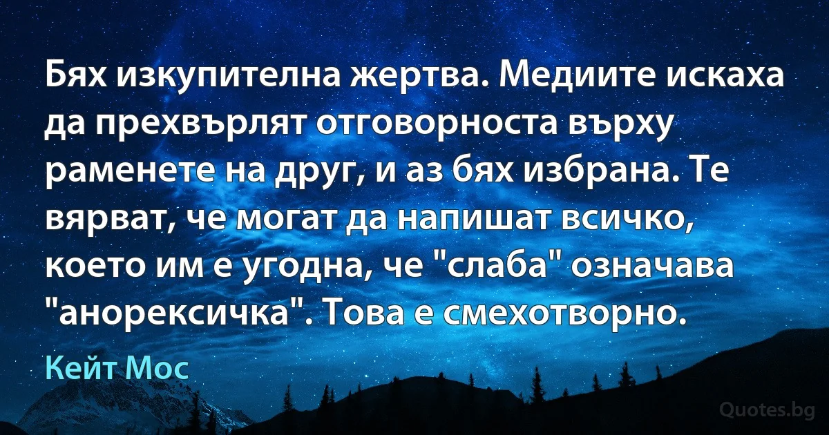 Бях изкупителна жертва. Медиите искаха да прехвърлят отговорноста върху раменете на друг, и аз бях избрана. Те вярват, че могат да напишат всичко, което им е угодна, че "слаба" означава "анорексичка". Това е смехотворно. (Кейт Мос)