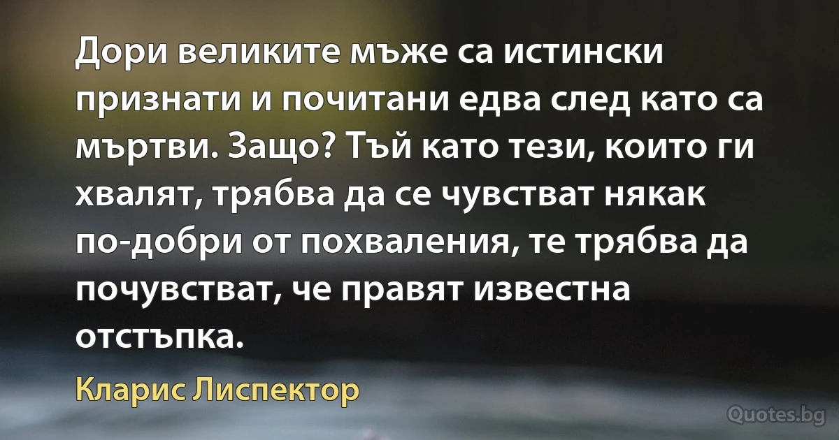 Дори великите мъже са истински признати и почитани едва след като са мъртви. Защо? Тъй като тези, които ги хвалят, трябва да се чувстват някак по-добри от похваления, те трябва да почувстват, че правят известна отстъпка. (Кларис Лиспектор)