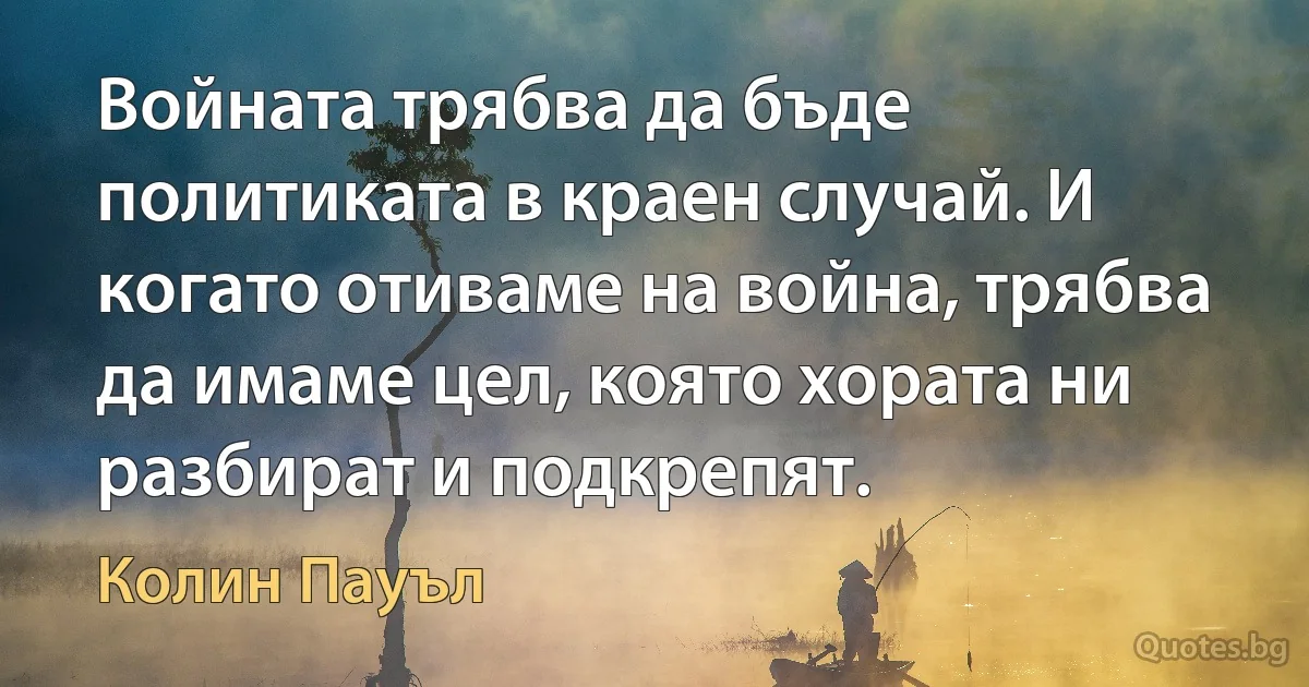 Войната трябва да бъде политиката в краен случай. И когато отиваме на война, трябва да имаме цел, която хората ни разбират и подкрепят. (Колин Пауъл)