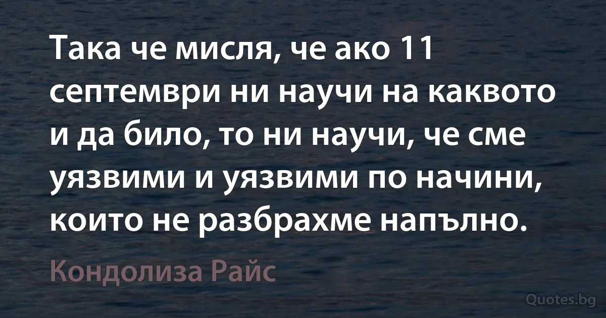 Така че мисля, че ако 11 септември ни научи на каквото и да било, то ни научи, че сме уязвими и уязвими по начини, които не разбрахме напълно. (Кондолиза Райс)