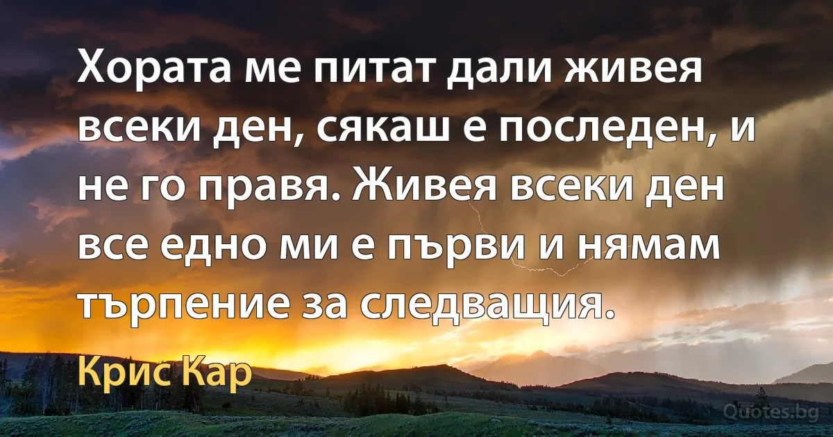 Хората ме питат дали живея всеки ден, сякаш е последен, и не го правя. Живея всеки ден все едно ми е първи и нямам търпение за следващия. (Крис Кар)